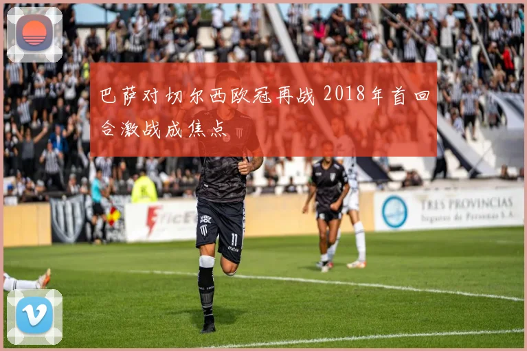 巴萨对切尔西欧冠再战 2018年首回合激战成焦点