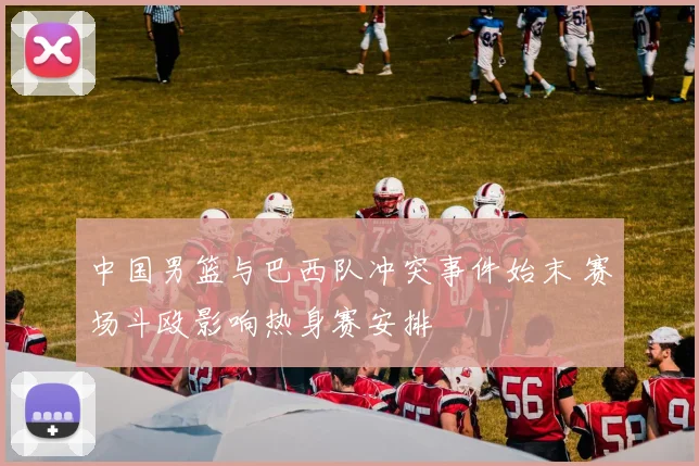 中国男篮与巴西队冲突事件始末 赛场斗殴影响热身赛安排