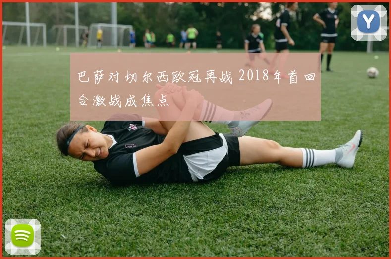巴萨对切尔西欧冠再战 2018年首回合激战成焦点