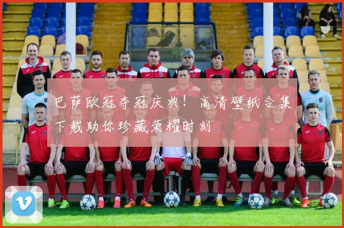 巴萨欧冠夺冠庆典！高清壁纸合集下载助你珍藏荣耀时刻