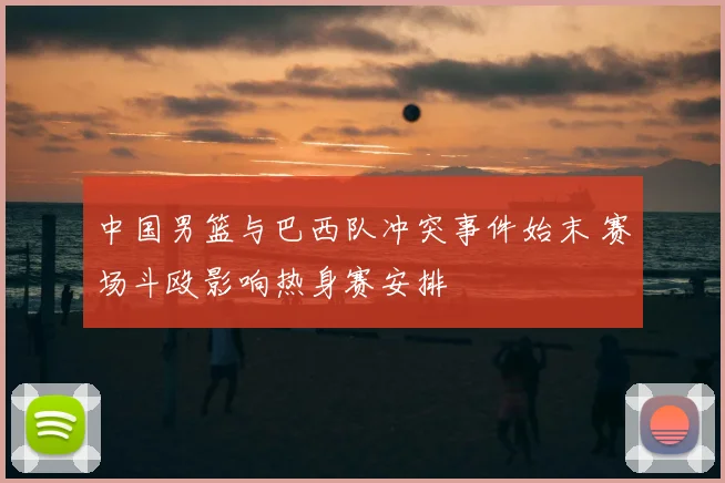 中国男篮与巴西队冲突事件始末 赛场斗殴影响热身赛安排