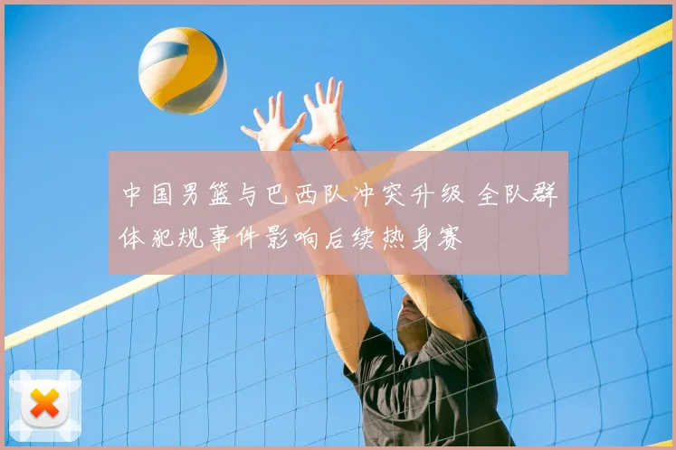 中国男篮与巴西队冲突升级 全队群体犯规事件影响后续热身赛