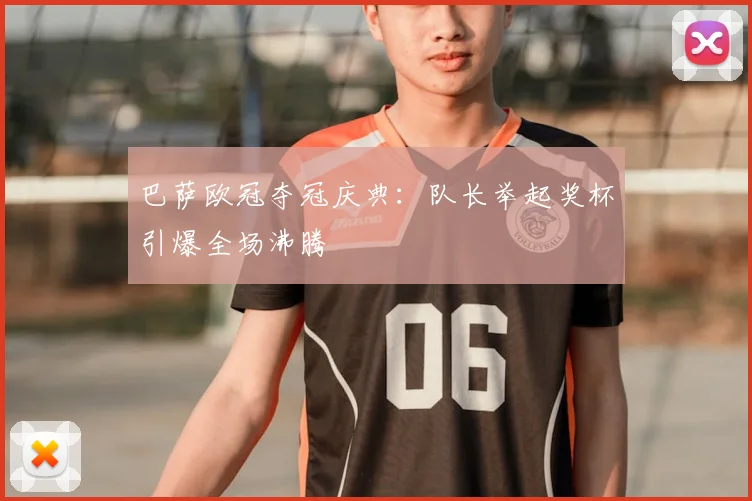 巴萨欧冠夺冠庆典：队长举起奖杯引爆全场沸腾