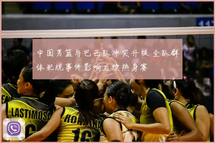 中国男篮与巴西队冲突升级 全队群体犯规事件影响后续热身赛