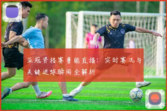 亚冠资格赛鲁能直播：实时赛况与关键进球瞬间全解析