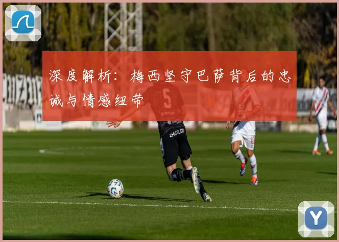深度解析：梅西坚守巴萨背后的忠诚与情感纽带