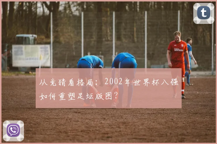 从竞猜看格局：2002年世界杯八强如何重塑足坛版图？